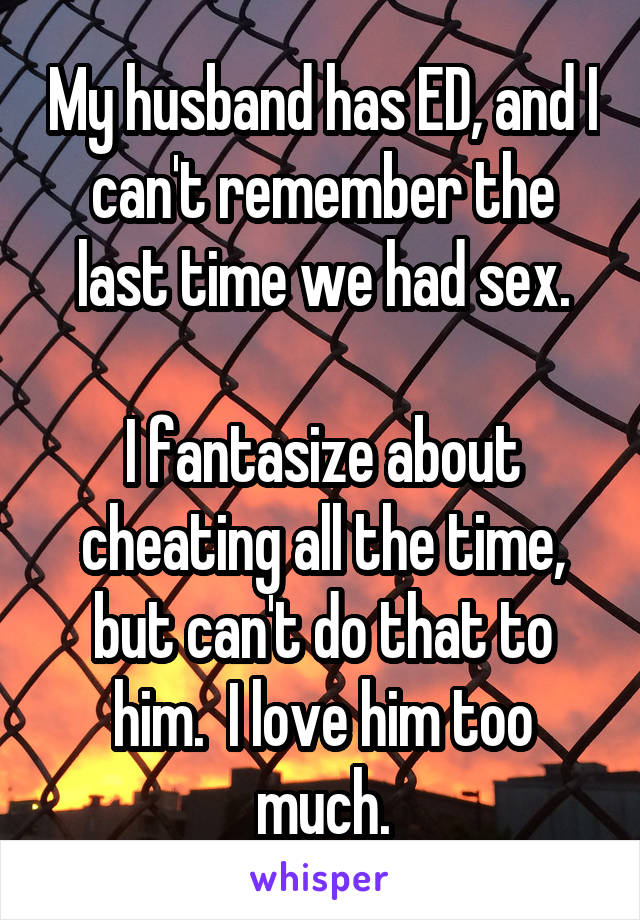 My husband has ED, and I can't remember the last time we had sex.

I fantasize about cheating all the time, but can't do that to him.  I love him too much.
