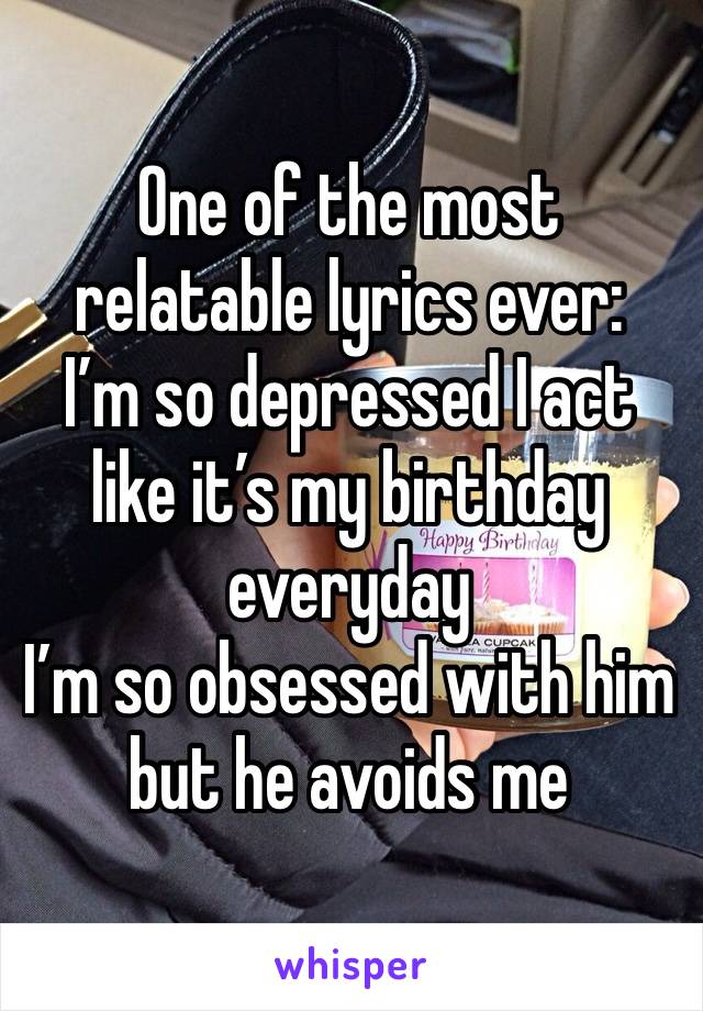 One of the most relatable lyrics ever:
I’m so depressed I act like it’s my birthday everyday
I’m so obsessed with him but he avoids me 