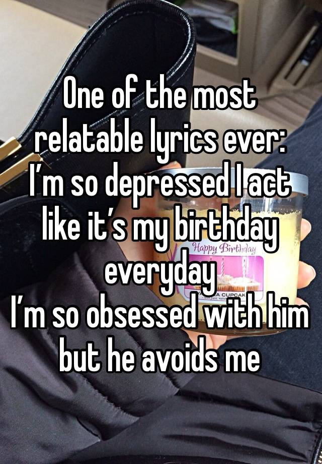 One of the most relatable lyrics ever:
I’m so depressed I act like it’s my birthday everyday
I’m so obsessed with him but he avoids me 