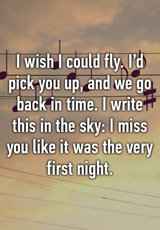 I wish I could fly. I’d pick you up, and we go back in time. I write this in the sky: I miss you like it was the very first night.