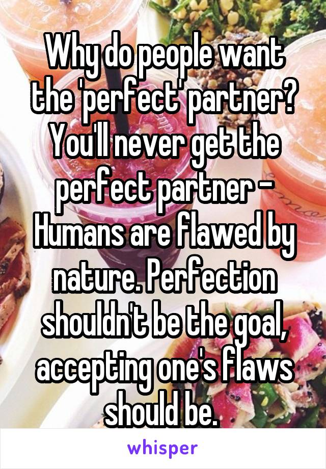 Why do people want the 'perfect' partner? You'll never get the perfect partner - Humans are flawed by nature. Perfection shouldn't be the goal, accepting one's flaws should be. 