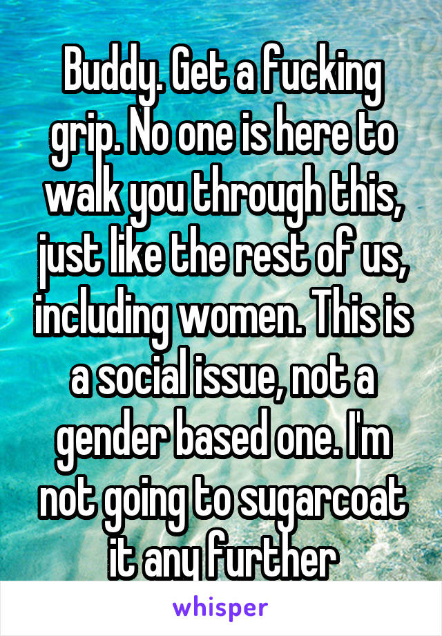 Buddy. Get a fucking grip. No one is here to walk you through this, just like the rest of us, including women. This is a social issue, not a gender based one. I'm not going to sugarcoat it any further