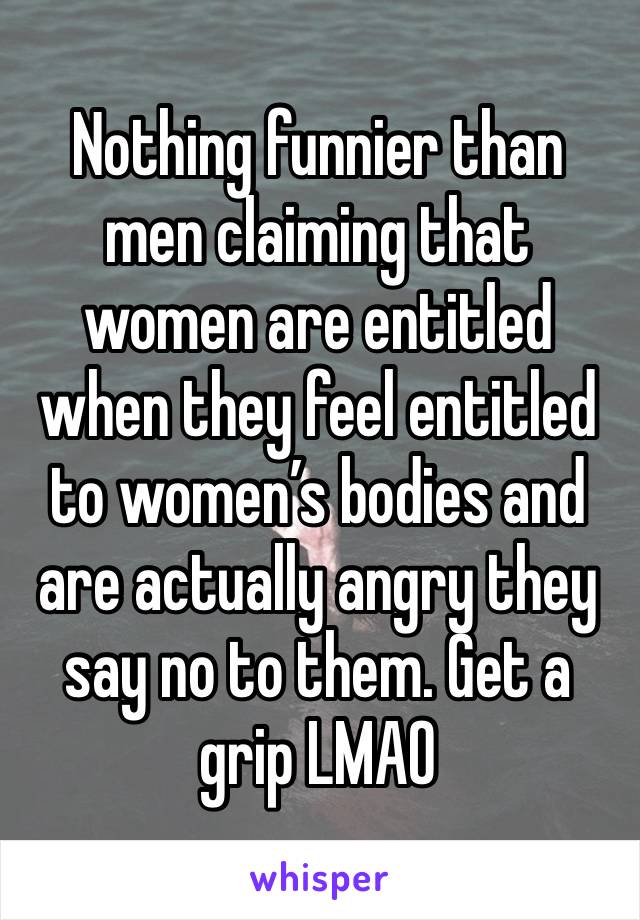 Nothing funnier than men claiming that women are entitled when they feel entitled to women’s bodies and are actually angry they say no to them. Get a grip LMAO