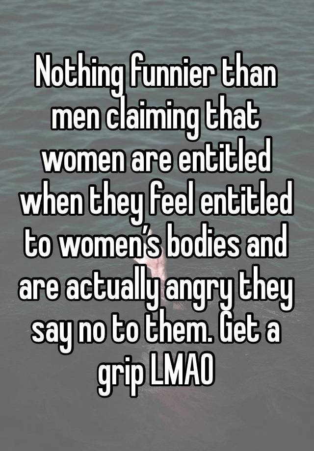 Nothing funnier than men claiming that women are entitled when they feel entitled to women’s bodies and are actually angry they say no to them. Get a grip LMAO