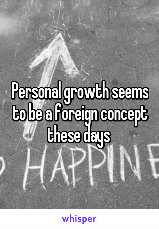 Personal growth seems to be a foreign concept these days 