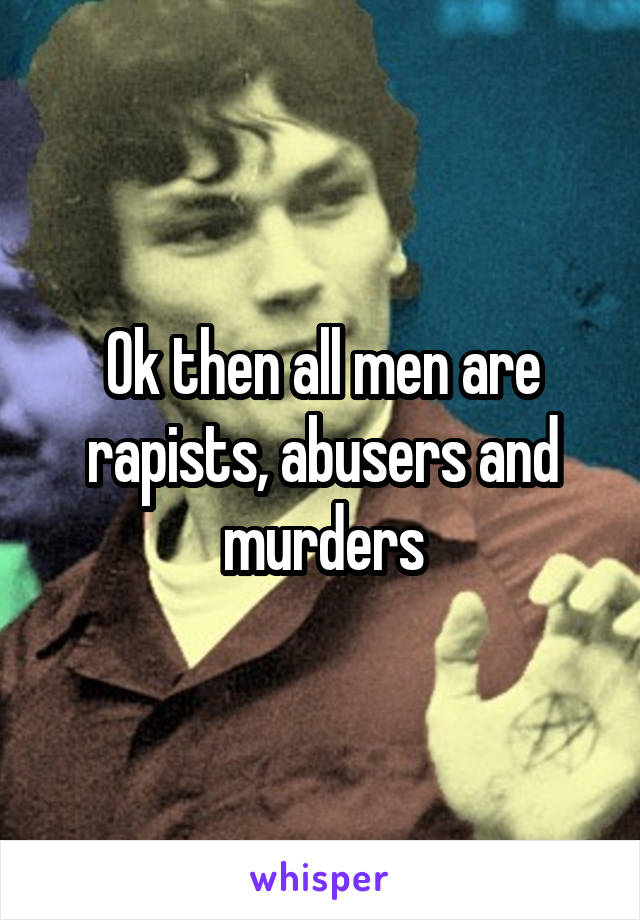 Ok then all men are rapists, abusers and murders