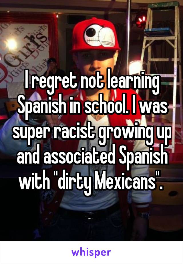 I regret not learning Spanish in school. I was super racist growing up and associated Spanish with "dirty Mexicans". 