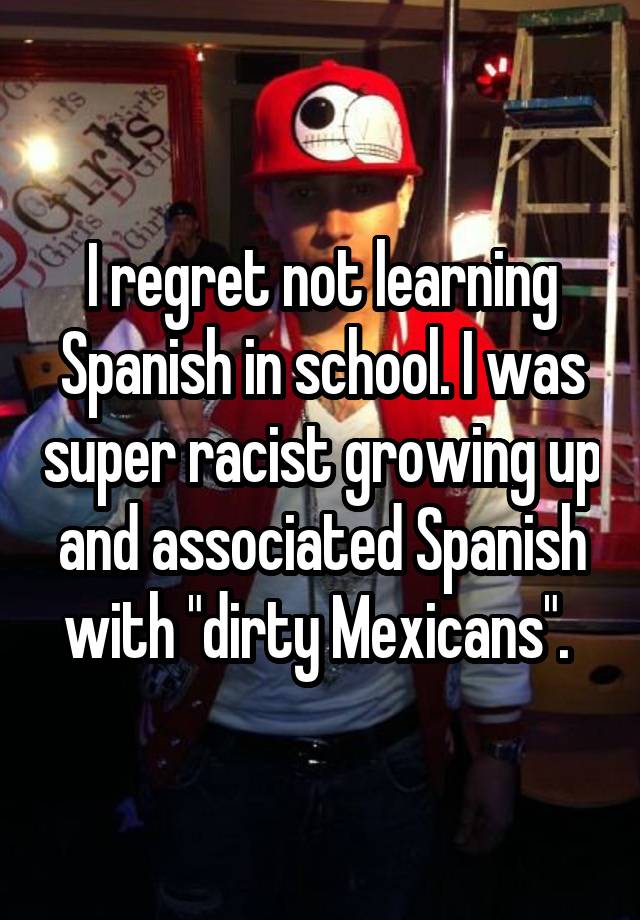 I regret not learning Spanish in school. I was super racist growing up and associated Spanish with "dirty Mexicans". 