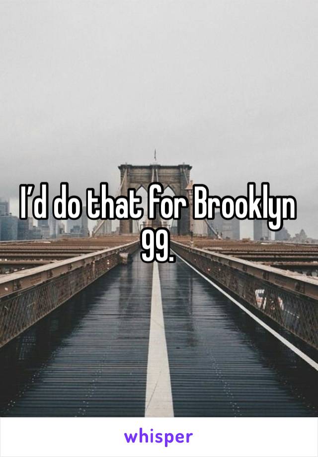 I’d do that for Brooklyn 99.