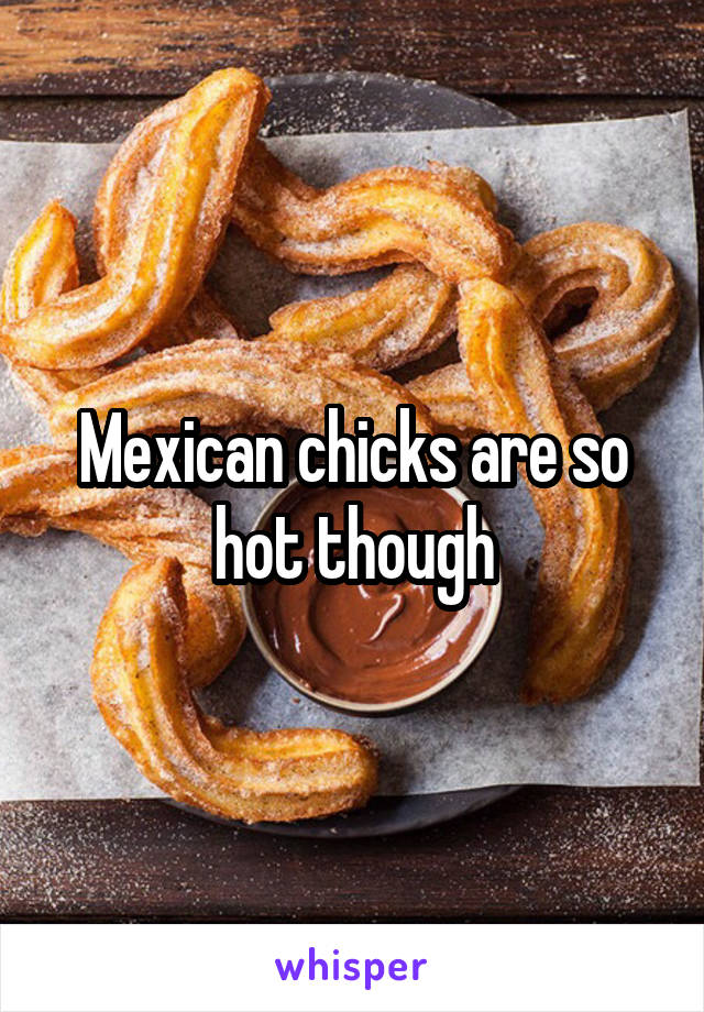 Mexican chicks are so hot though