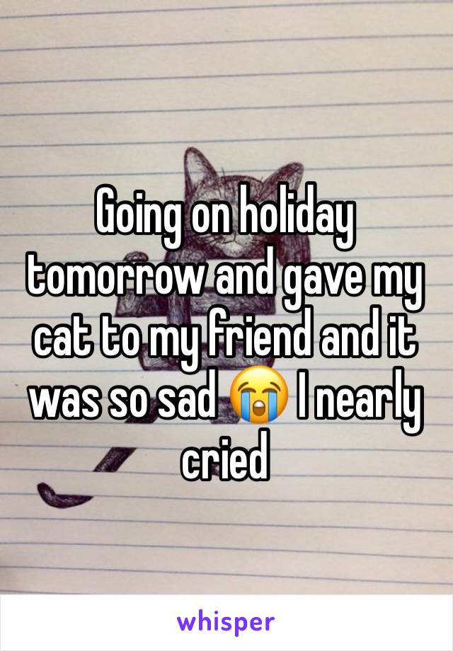 Going on holiday tomorrow and gave my cat to my friend and it was so sad 😭 I nearly cried 