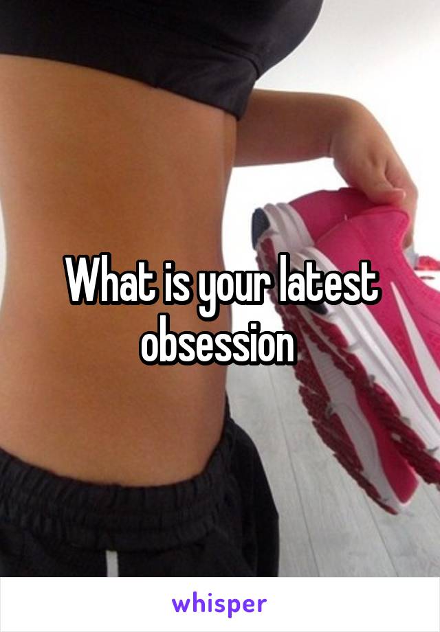 What is your latest obsession 