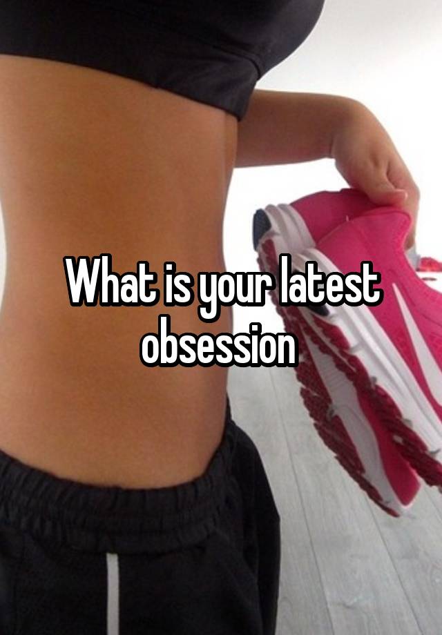 What is your latest obsession 