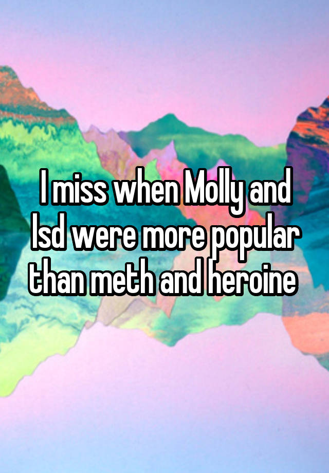 I miss when Molly and lsd were more popular than meth and heroine 