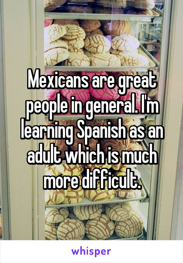 Mexicans are great people in general. I'm learning Spanish as an adult which is much more difficult.