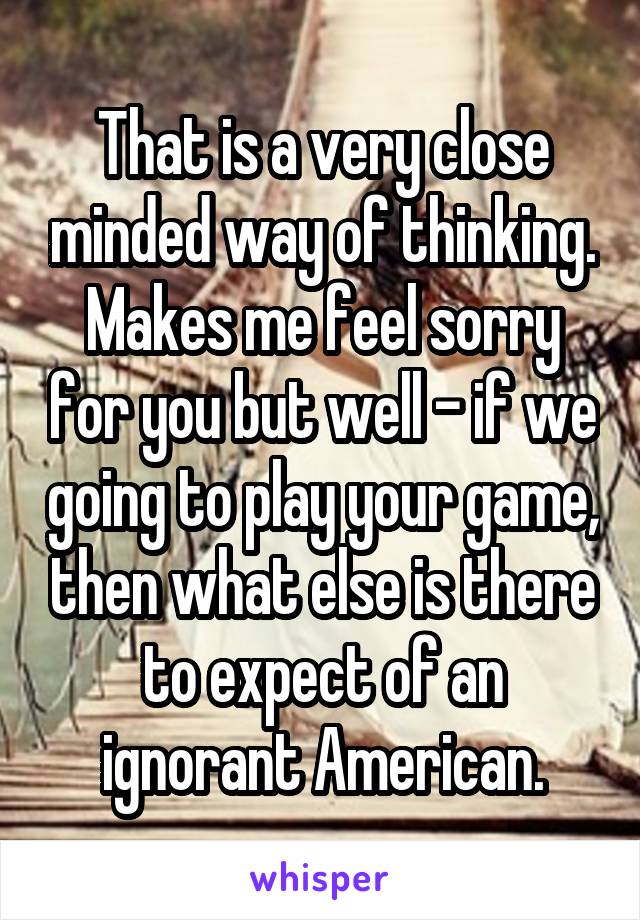 That is a very close minded way of thinking. Makes me feel sorry for you but well - if we going to play your game, then what else is there to expect of an ignorant American.