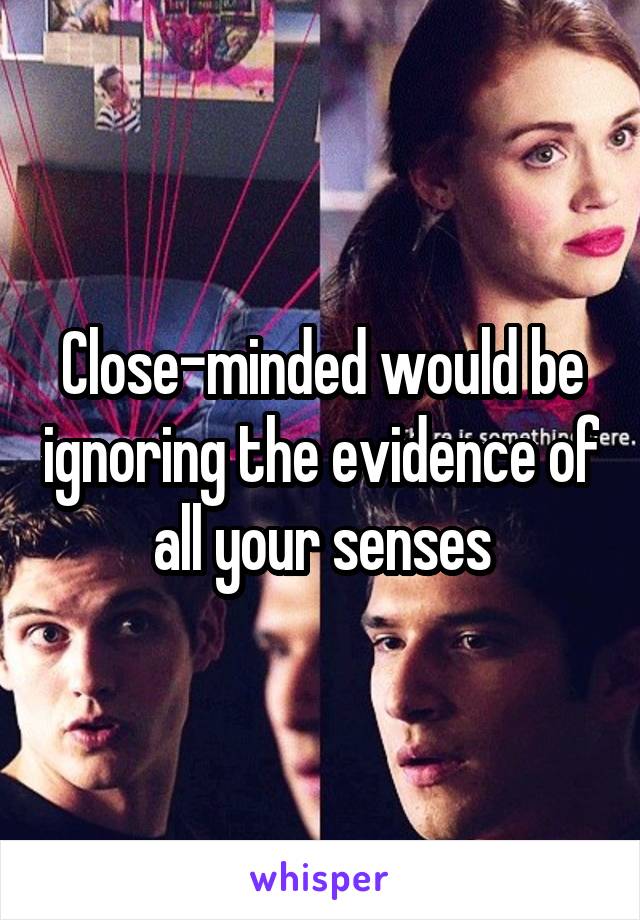 Close-minded would be ignoring the evidence of all your senses