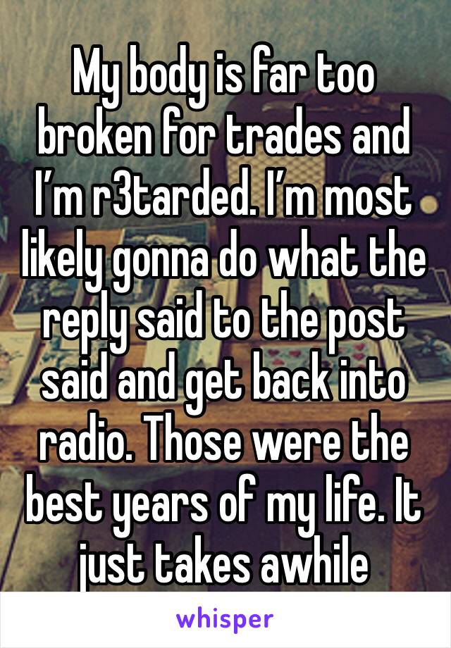 My body is far too broken for trades and I’m r3tarded. I’m most likely gonna do what the reply said to the post said and get back into radio. Those were the best years of my life. It just takes awhile