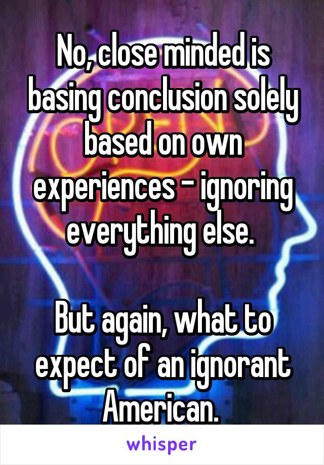 No, close minded is basing conclusion solely based on own experiences - ignoring everything else. 

But again, what to expect of an ignorant American. 