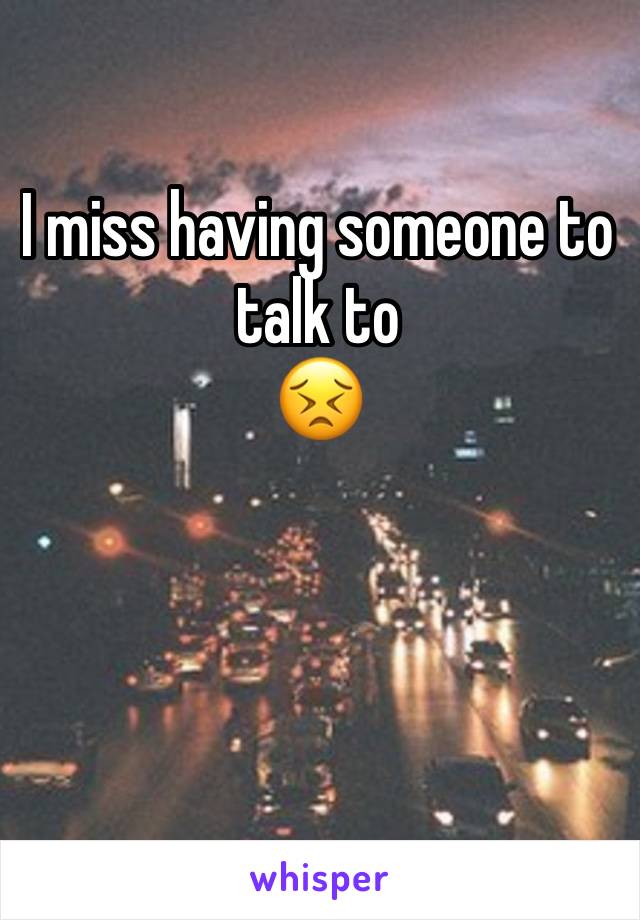 I miss having someone to talk to 
😣