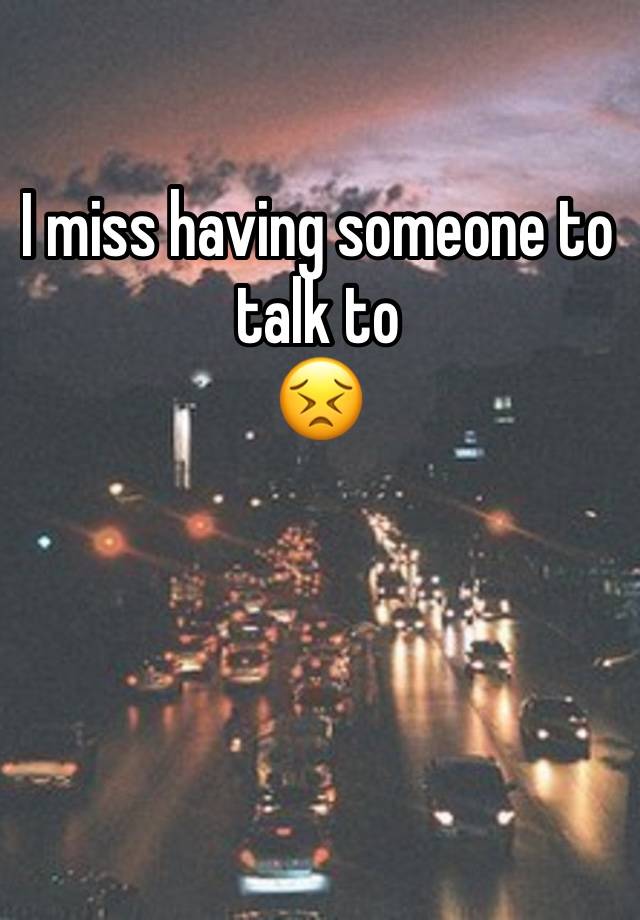 I miss having someone to talk to 
😣