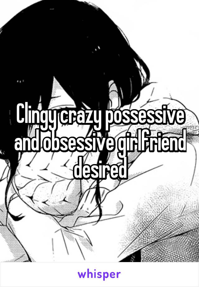 Clingy crazy possessive and obsessive girlfriend desired