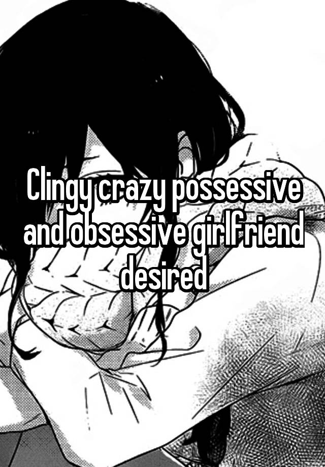 Clingy crazy possessive and obsessive girlfriend desired