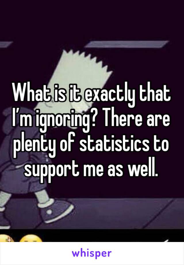 What is it exactly that I’m ignoring? There are plenty of statistics to support me as well. 