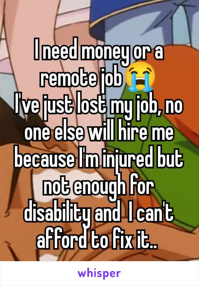 I need money or a remote job😭
I've just lost my job, no one else will hire me because I'm injured but  not enough for disability and  I can't afford to fix it.. 