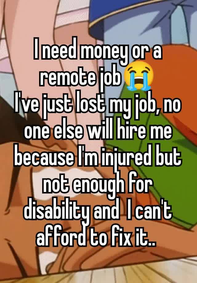 I need money or a remote job😭
I've just lost my job, no one else will hire me because I'm injured but  not enough for disability and  I can't afford to fix it.. 