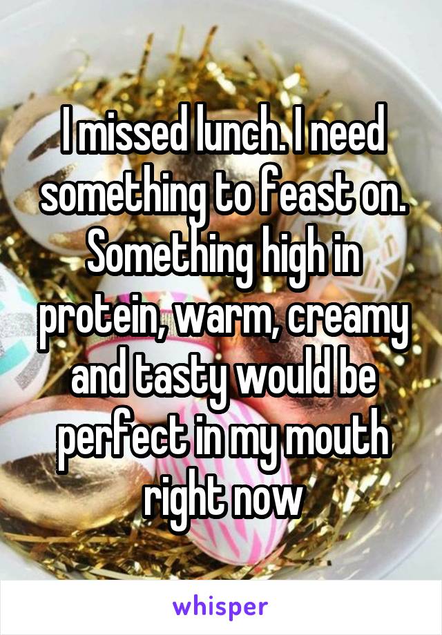 I missed lunch. I need something to feast on. Something high in protein, warm, creamy and tasty would be perfect in my mouth right now