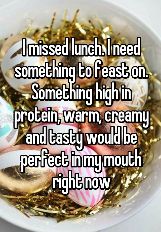 I missed lunch. I need something to feast on. Something high in protein, warm, creamy and tasty would be perfect in my mouth right now