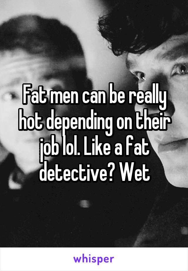 Fat men can be really hot depending on their job lol. Like a fat detective? Wet