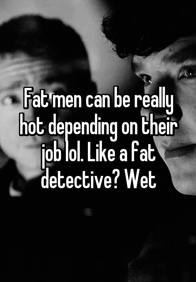 Fat men can be really hot depending on their job lol. Like a fat detective? Wet