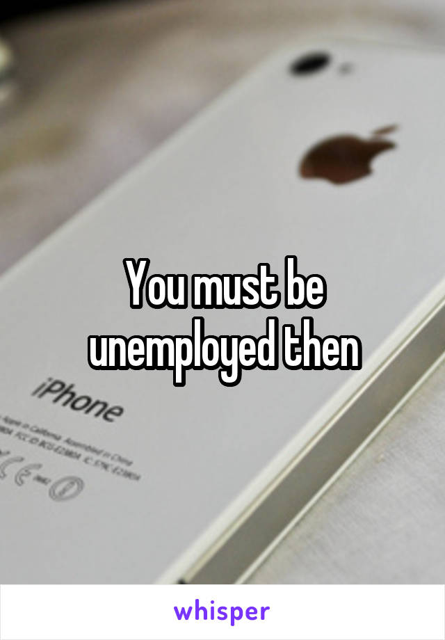 You must be unemployed then