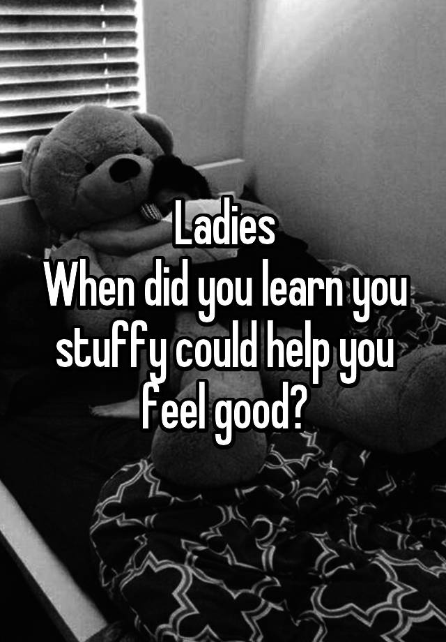 Ladies
When did you learn you stuffy could help you feel good?