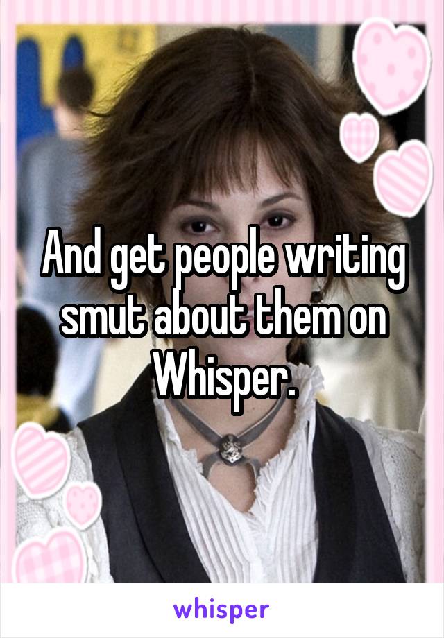 And get people writing smut about them on Whisper.