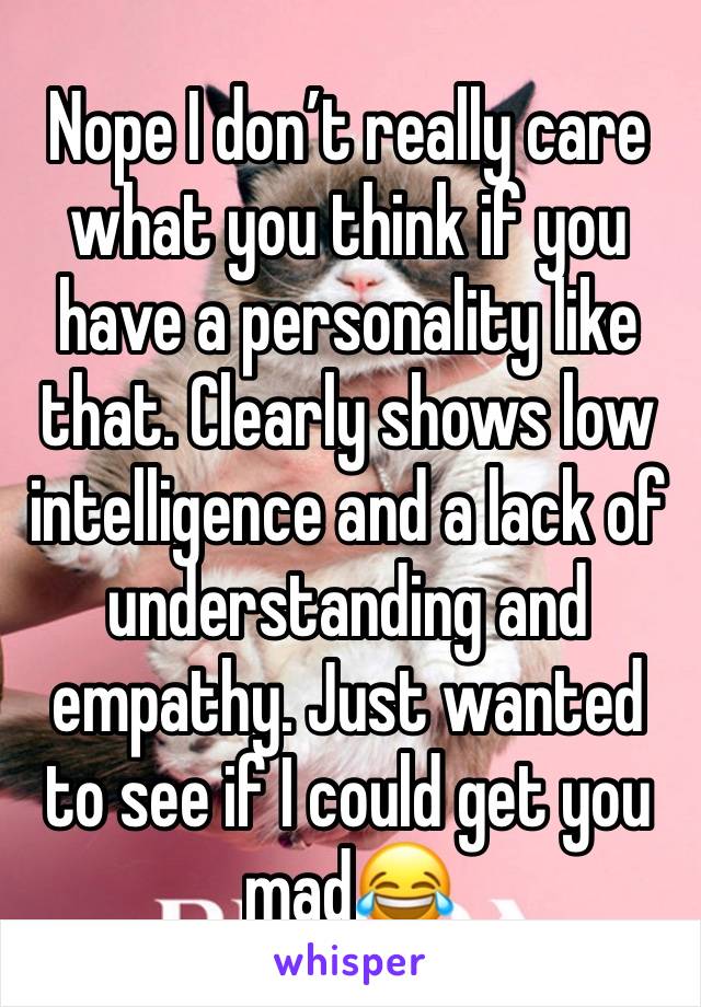 Nope I don’t really care what you think if you have a personality like that. Clearly shows low intelligence and a lack of understanding and empathy. Just wanted to see if I could get you mad😂