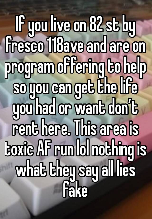 If you live on 82 st by fresco 118ave and are on program offering to help so you can get the life you had or want don’t rent here. This area is toxic AF run lol nothing is what they say all lies fake