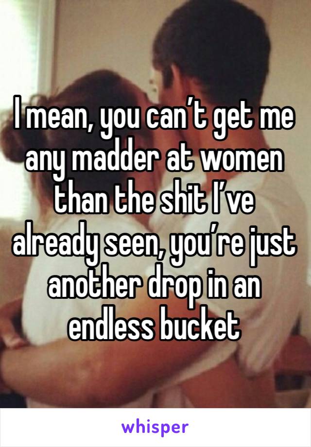 I mean, you can’t get me any madder at women than the shit I’ve already seen, you’re just another drop in an endless bucket