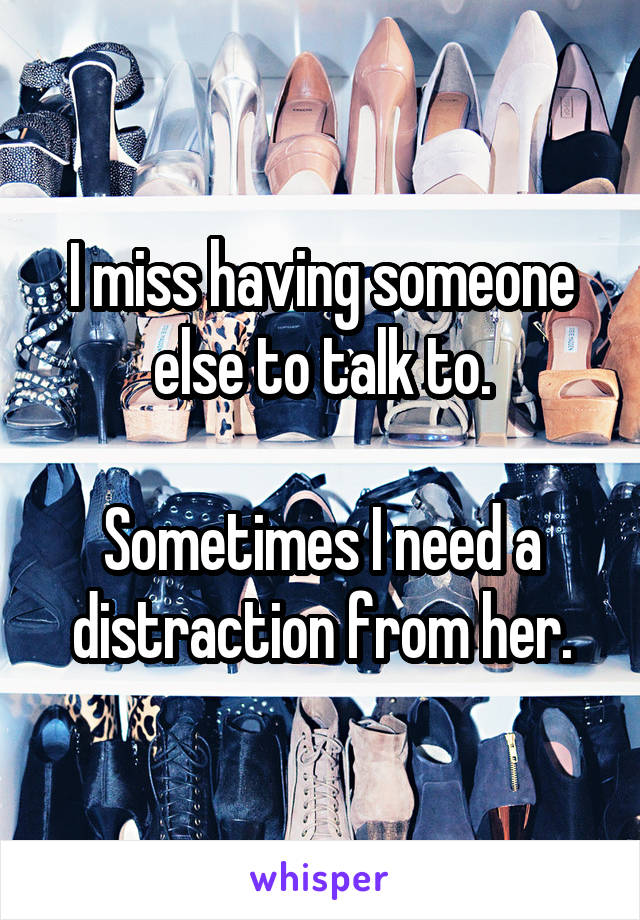 I miss having someone else to talk to.

Sometimes I need a distraction from her.