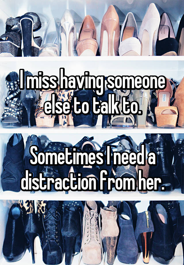 I miss having someone else to talk to.

Sometimes I need a distraction from her.