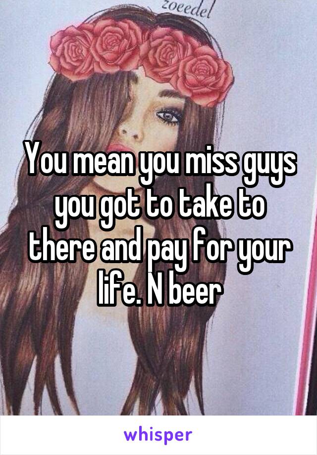 You mean you miss guys you got to take to there and pay for your life. N beer