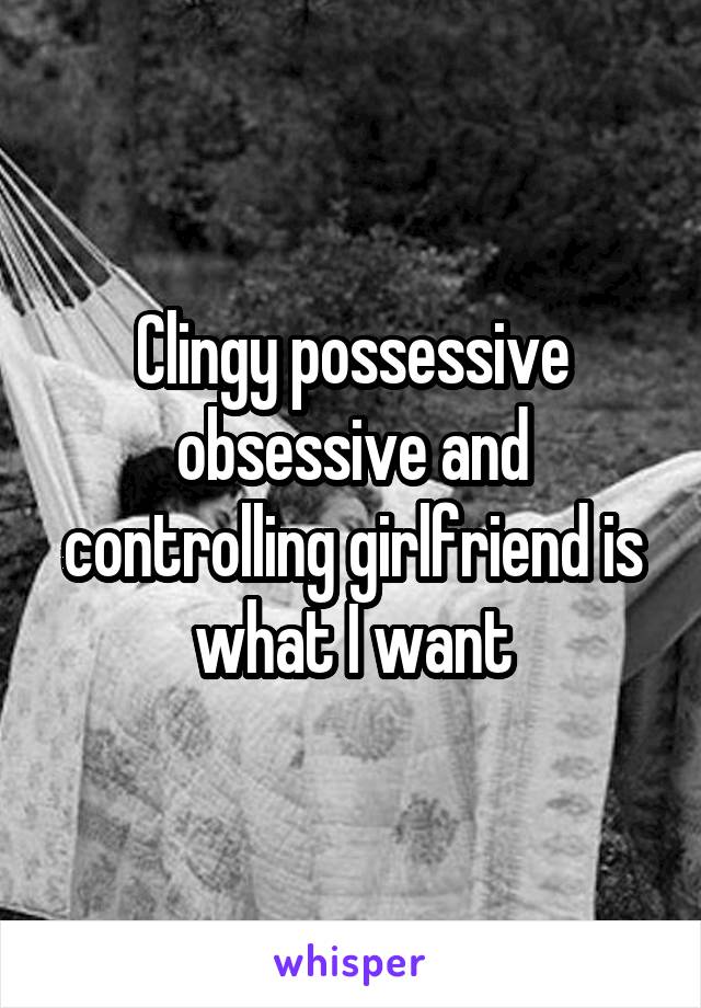 Clingy possessive obsessive and controlling girlfriend is what I want