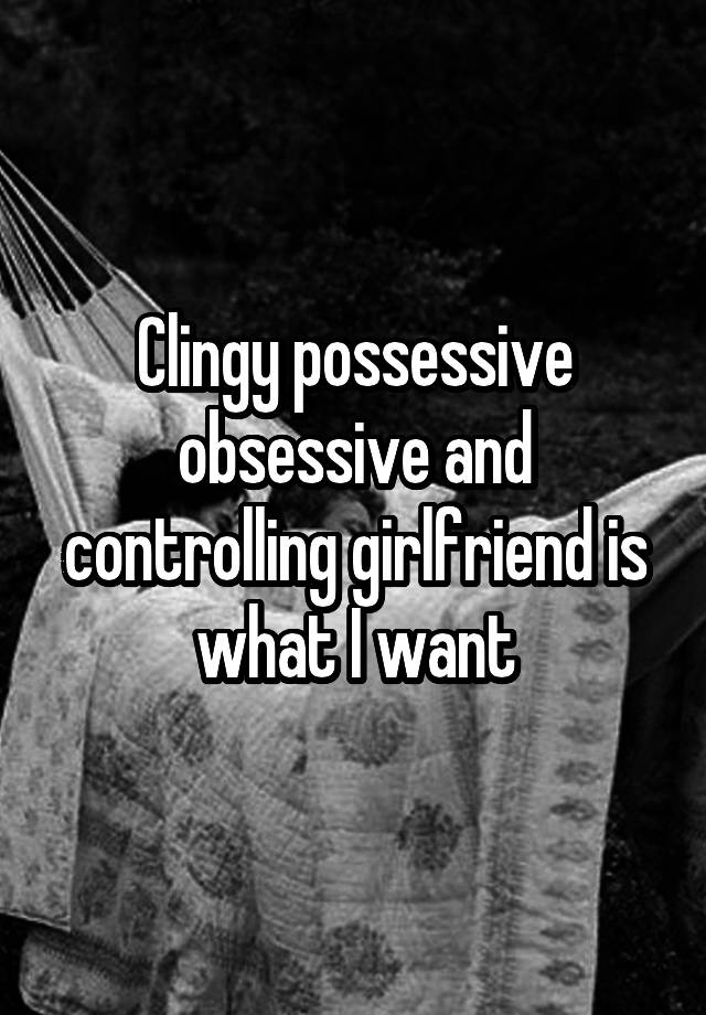 Clingy possessive obsessive and controlling girlfriend is what I want