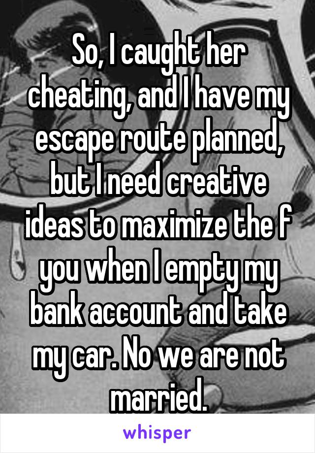 So, I caught her cheating, and I have my escape route planned, but I need creative ideas to maximize the f you when I empty my bank account and take my car. No we are not married.