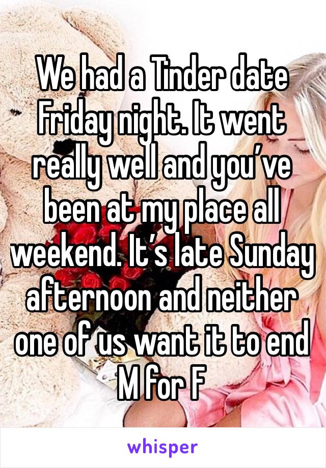 We had a Tinder date Friday night. It went really well and you’ve been at my place all weekend. It’s late Sunday afternoon and neither one of us want it to end
M for F 