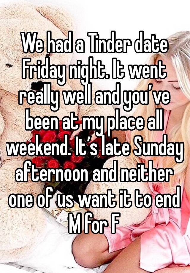 We had a Tinder date Friday night. It went really well and you’ve been at my place all weekend. It’s late Sunday afternoon and neither one of us want it to end
M for F 