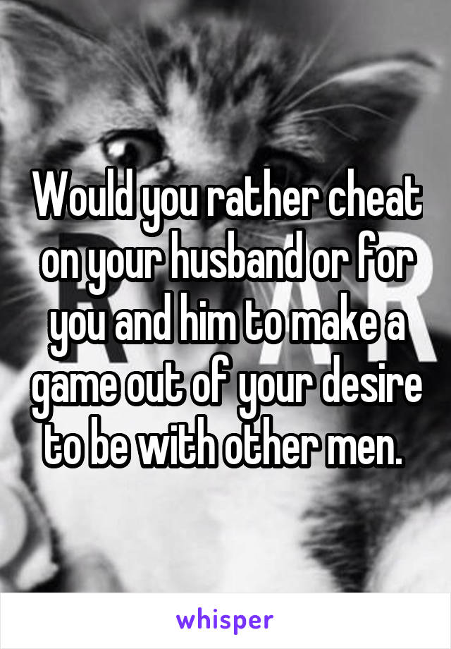 Would you rather cheat on your husband or for you and him to make a game out of your desire to be with other men. 