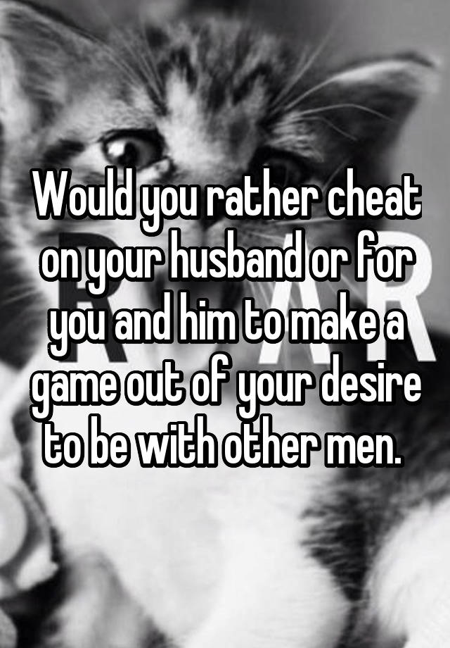 Would you rather cheat on your husband or for you and him to make a game out of your desire to be with other men. 